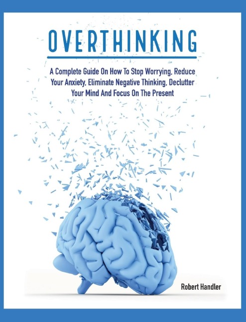OVERTHINKING: A Complete Guide on How to Stop Worrying, Reduce Your Anxiety, Eliminate Negative Thinking, Declutter Your Mind and Focus on the Present