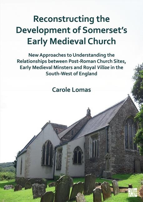 Reconstructing the Development of Somersets Early Medieval Church: New Approaches to Understanding the Relationships between Post-Roman Church Sites, Early Medieval Minsters and Royal Villae in the South-West of England