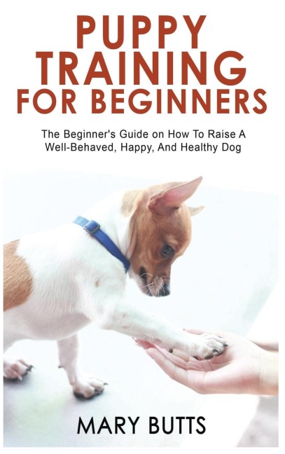 PUPPY TRAINING FOR BEGINNERS: The Beginners Guide on How To Raise A Well-Behaved, Happy, And Healthy Dog