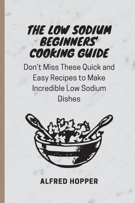 The Low Sodium Beginners Cooking Guide: Dont Miss These Quick and Easy Recipes to Make Incredible Low Sodium Dishes