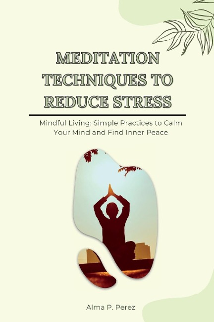 MEDITATION TECHNIQUES TO REDUCE STRESS: Mindful Living: Simple Practices to Calm Your Mind and Find Inner Peace