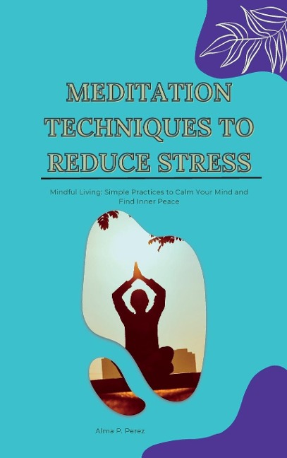 MEDITATION TECHNIQUES TO REDUCE STRESS: Mindful Living: Simple Practices to Calm Your Mind and Find Inner Peace