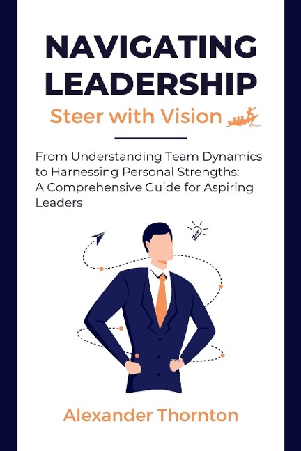Navigating Leadership: From Understanding Team Dynamics to  Harnessing Personal Strengths: A  Comprehensive Guide for Aspiring  Leaders