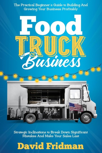 Food Truck Business: The Practical Beginners Guide To Building And Growing Your Business Profitably. Strategic Inclinations To Break Down Significant Mistakes And Make your Sales Last