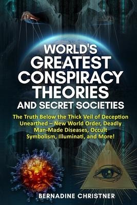 Worlds Greatest Conspiracy Theories and Secret Societies: The Truth Below the Thick Veil of Deception Unearthed New World Order, Deadly Man-Made Diseases, Occult Symbolism, Illuminati, and More!