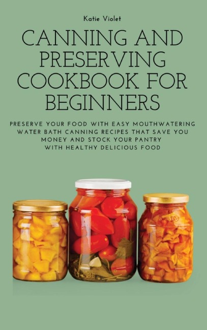 CANNING AND PRESERVING COOKBOOK FOR BEGINNERS: Preserve Your Food with Easy Mouthwatering Water Bath Canning Recipes that Save You Money and Stock Your Pantry with Healthy Delicious Food