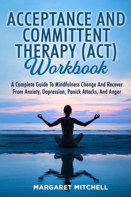 ACCEPTANCE AND COMMITTENT THERAPY (ACT) WORKBOOK: A COMPLETE GUIDE TO MINDFULNESS CHANGE AND RECOVER FROM ANXIETY, DEPRESSION, PANICK ATTACKS, AND ANGER