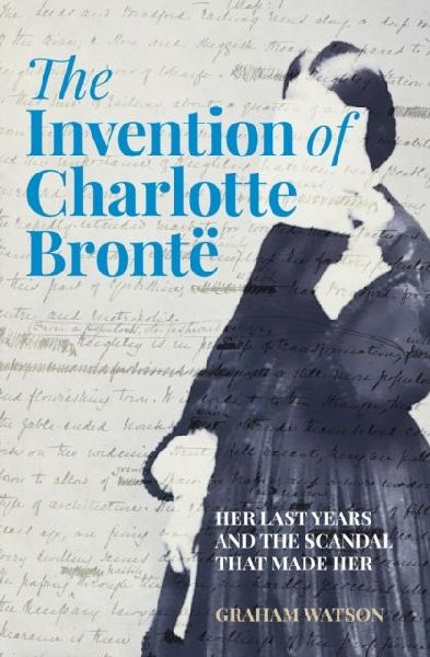 The Invention of Charlotte Bronte: Her Last Years and the Scandal That Made Her