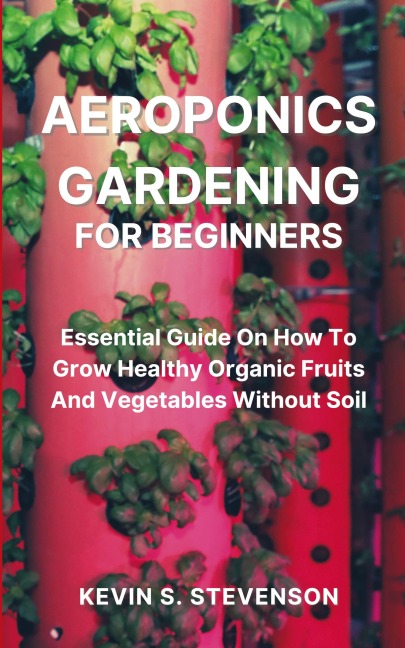 Aeroponics Gardening for Beginners: Essential Guide On How To Grow Healthy Organic Fruits And Vegetables Without Soil