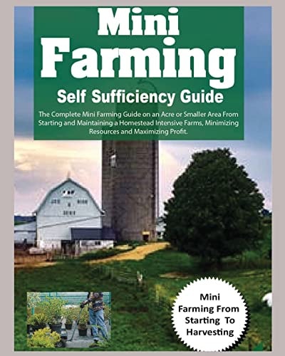Mini Farming Self Sufficiency Guide The Complete Mini Farming Guide on an Acre Or Smaller Area From Starting and Maintaining a Homestead Intensive Farms, Minimizing Resources and Maximizing Profit.