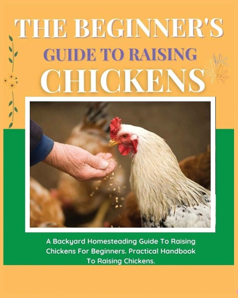 The Beginners Guide to Raising Chickens: A Backyard Homesteading Guide to Raising Chickens for Beginners. Practical Handbook to Raising Chickens