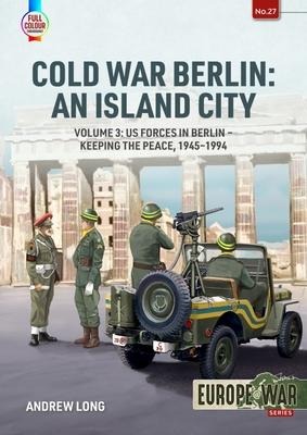 Cold War Berlin: An Island City Volume 3: US Forces in Berlin - Keeping the Peace, 1945-1994