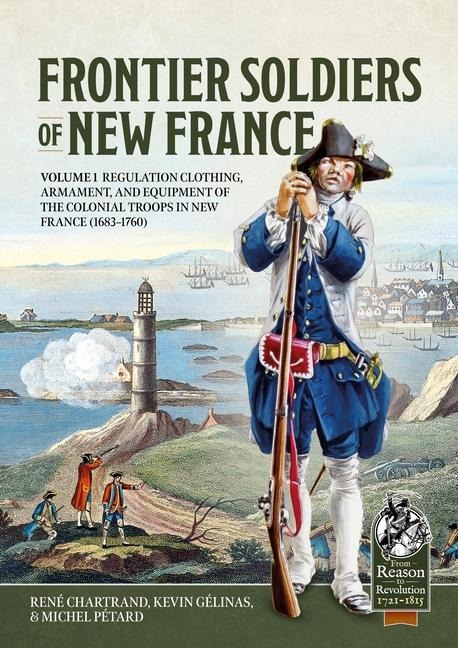 Frontier Soldiers of New France: Volume 1 - Regulation Clothing, Armament, and Equipment of the Colonial Troops in New France (1683-1760)