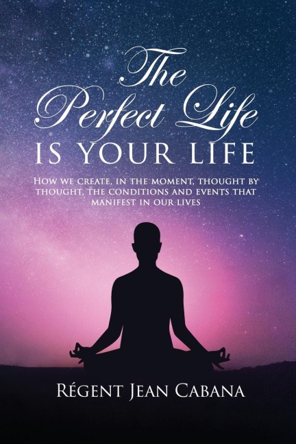 THE PERFECT LIFE Is Your Life: How we create, in the moment, thought by thought, the conditions and events that manifest in our lives