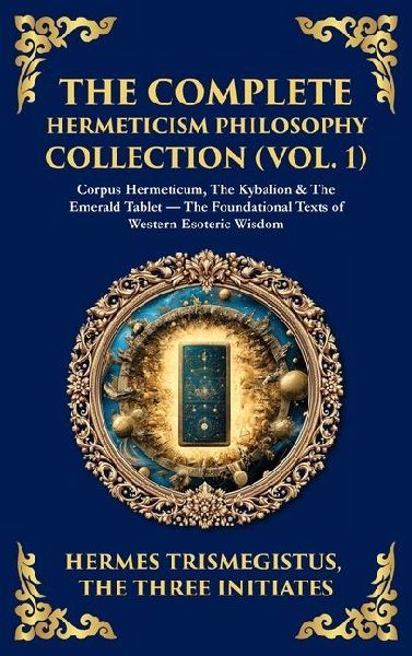 The Complete Hermeticism Philosophy Collection (Vol. 1): Corpus Hermeticum, The Kybalion & The Emerald Tablet - The Foundational Texts of Western Esoteric Wisdom (Deluxe Hardbound Edition)