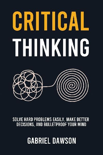 Critical Thinking: Solve Hard Problems Easily, Make Better Decisions, and Bulletproof Your Mind