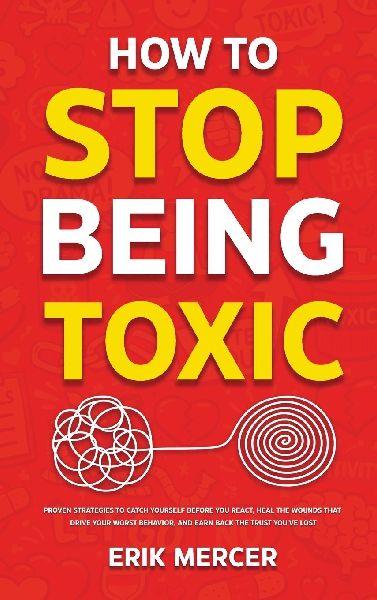 How to Stop Being Toxic: Proven Strategies to Catch Yourself Before You React, Heal the Wounds That Drive Your Worst Behavior, and Earn Back the Trust Youve Lost