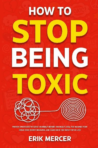 How to Stop Being Toxic: Proven Strategies to Catch Yourself Before You React, Heal the Wounds That Drive Your Worst Behavior, and Earn Back the Trust Youve Lost
