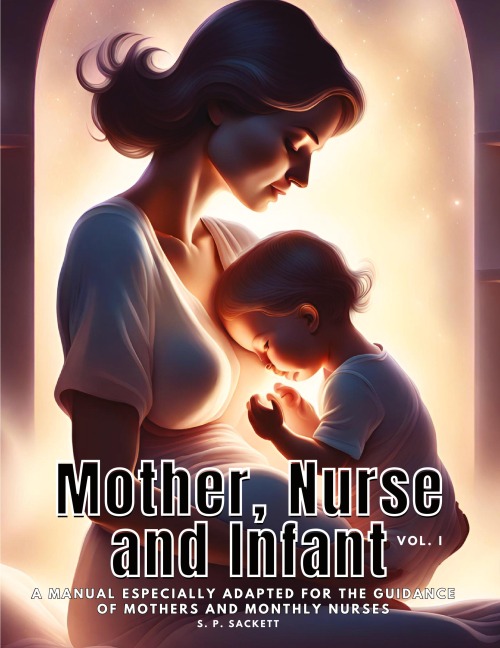 Mother, Nurse and Infant: A Manual Especially Adapted for the Guidance of Mothers and Monthly Nurses, VOl I