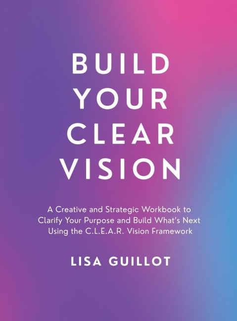 Build Your Clear Vision: A Creative and Strategic Workbook to Clarify Your Purpose and Build Whats Next Using the C.L.E.A.R. Vision Framework