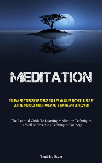 Meditation: You May Rid Yourself Of Stress And Live Your Life To The Fullest By Setting Yourself Free From Anxiety, Worry, And Depression (The Essential Guide To Learning Meditation Techniques, As Well As Breathing Techniques For Yoga)