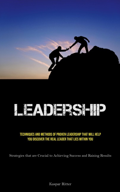 Leadership: Techniques and Methods of Proven Leadership That Will Help You Discover the Real Leader That Lies Within You (Strategies that are Crucial to Achieving Success and Raising Results)
