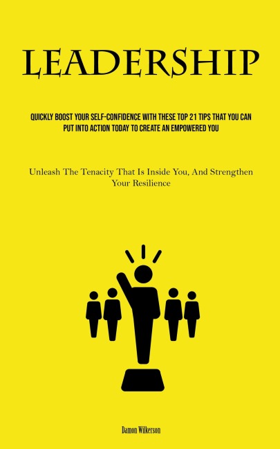 Leadership: Quickly Boost Your Self-Confidence With These Top 21 Tips That You Can Put Into Action Today to Create an Empowered You (Unleash The Tenacity That Is Inside You, And Strengthen Your Resilience)