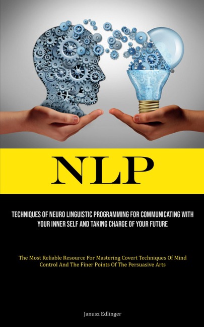 NLP: Techniques Of Neuro Linguistic Programming For Communicating With Your Inner Self And Taking Charge Of Your Future (The Most Reliable Resource For Mastering Covert Techniques Of Mind Control And The Finer Points Of The Persuasive Arts)