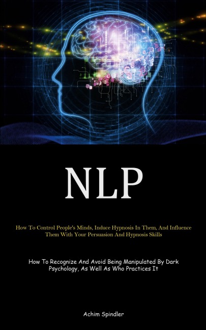 NLP: How To Control People's Minds, Induce Hypnosis In Them, And Influence Them With Your Persuasion And Hypnosis Skills (How To Recognize And Avoid Being Manipulated By Dark Psychology, As Well As Who Practices It)