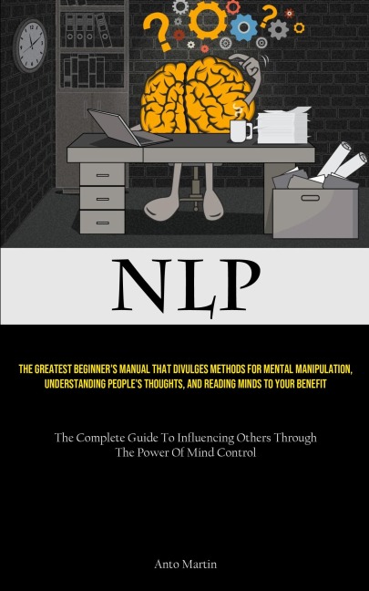 NLP: The Greatest Beginner's Manual That Divulges Methods For Mental Manipulation, Understanding People's Thoughts, And Reading Minds To Your Benefit (The Complete Guide To Influencing Others Through The Power Of Mind Control)