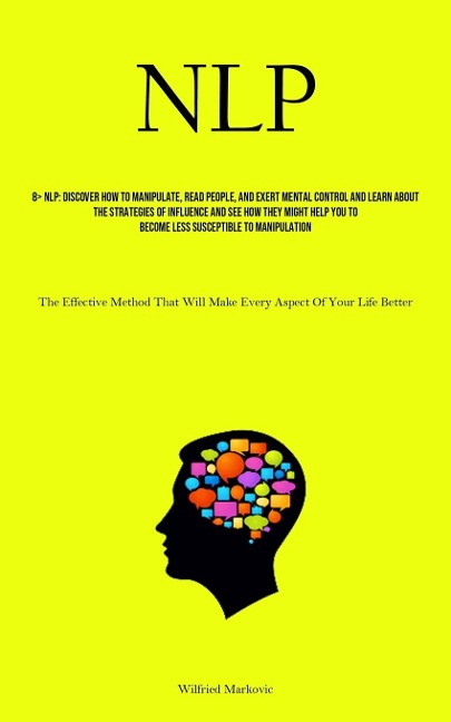 NLP: Discover How To Manipulate, Read People, And Exert Mental Control And Learn About The Strategies Of Influence And See How They Might Help You To Become Less Susceptible To Manipulation (The Effective Method That Will Make Every Aspect Of Your Life Be