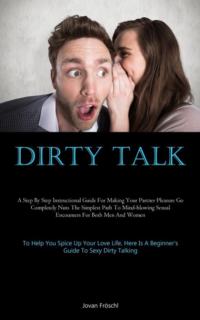 Dirty Talk: A Step By Step Instructional Guide For Making Your Partner Pleasure Go Completely Nuts The Simplest Path To Mind-blowing Sexual Encounters For Both Men And Women (To Help You Spice Up Your Love Life, Here Is A Beginners Guide To Sexy Dirty Ta