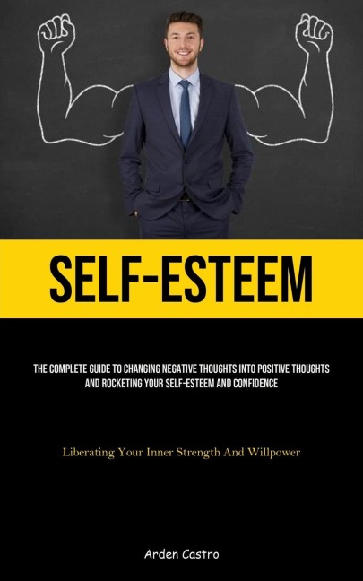 Self-Esteem: The Complete Guide To Changing Negative Thoughts Into Positive Thoughts And Rocketing Your Self-esteem And Confidence (Liberating Your Inner Strength And Willpower)