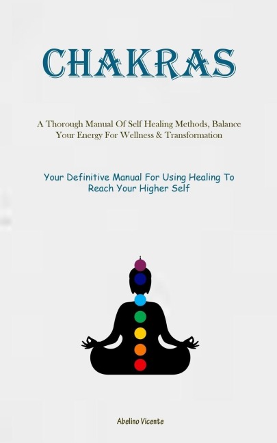 Chakras: A Thorough Manual Of Self Healing Methods, Balance Your Energy For Wellness & Transformation (Your Definitive Manual For Using Healing To Reach Your Higher Self)