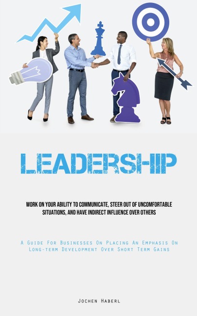 Leadership: Work On Your Ability To Communicate, Steer Out Of Uncomfortable Situations, And Have Indirect Influence Over Others (A Guide For Businesses On Placing An Emphasis On Long-term Development Over Short Term Gains)