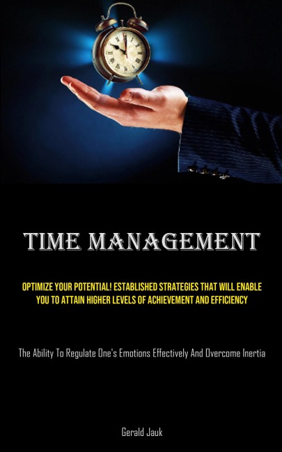 Time Management: Optimize Your Potential! Established Strategies That Will Enable You To Attain Higher Levels Of Achievement And Efficiency  (The Ability To Regulate One's Emotions Effectively And Overcome Inertia)
