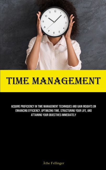 Time Management: Acquire Proficiency In Time Management Techniques And Gain Insights On Enhancing Efficiency, Optimizing Time, Structuring Your Life, And Attaining Your Objectives Immediately