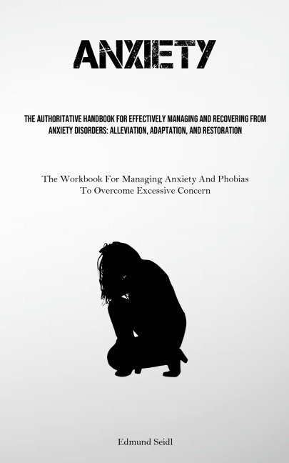Anxiety: The Authoritative Handbook For Effectively Managing And Recovering From Anxiety Disorders: Alleviation, Adaptation, And Restoration (The Workbook For Managing Anxiety And Phobias To Overcome Excessive Concern)