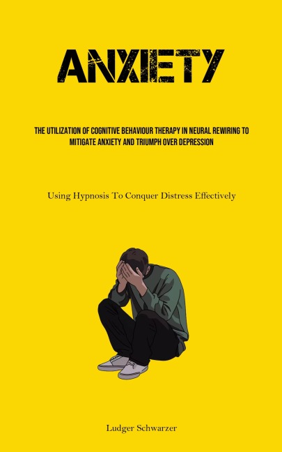 Anxiety: The Utilization Of Cognitive behaviour Therapy In Neural Rewiring To Mitigate Anxiety And Triumph Over Depression (Using Hypnosis To Conquer Distress Effectively)
