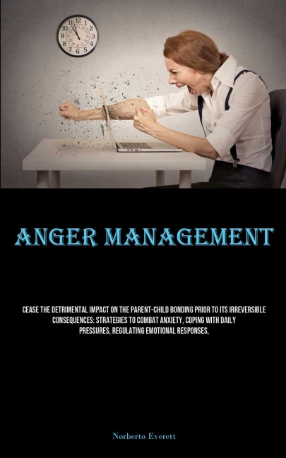 Anger Management: Cease The Detrimental Impact On The Parent-child Bonding Prior To Its Irreversible Consequences: Strategies To Combat Anxiety, Coping With Daily Pressures, Regulating Emotional Responses,