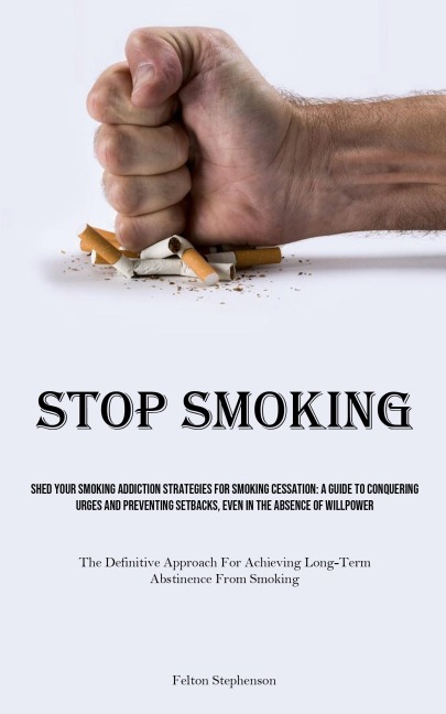 Stop Smoking: Shed Your Smoking Addiction Strategies For Smoking Cessation: A Guide To Conquering Urges And Preventing Setbacks, Even In The Absence Of Willpower (The Definitive Approach For Achieving Long-term Abstinence From Smoking)