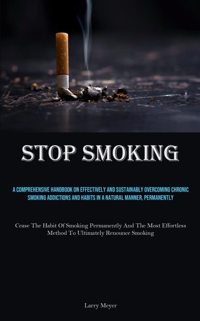 Stop Smoking: A Comprehensive Handbook On Effectively And Sustainably Overcoming Chronic Smoking Addictions And Habits In A Natural Manner, Permanently (Cease The Habit Of Smoking Permanently And The Most Effortless Method To Ultimately Renounce Smoking)
