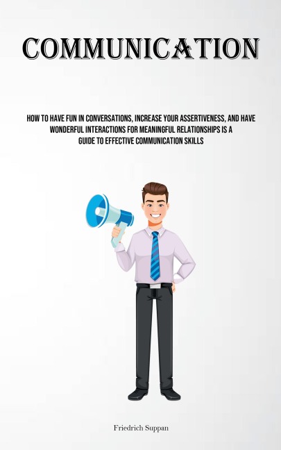 Communication: How To Have Fun In Conversations, Increase Your Assertiveness, And Have Wonderful Interactions For Meaningful Relationships Is A Guide To Effective Communication Skills