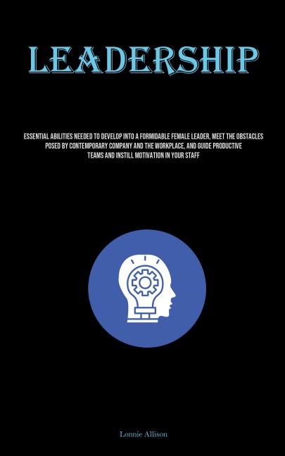 Leadership: Essential Abilities Needed To Develop Into A Formidable Female Leader, Meet The Obstacles Posed By Contemporary Company And The Workplace, And Guide Productive Teams And Instill Motivation In Your Staff