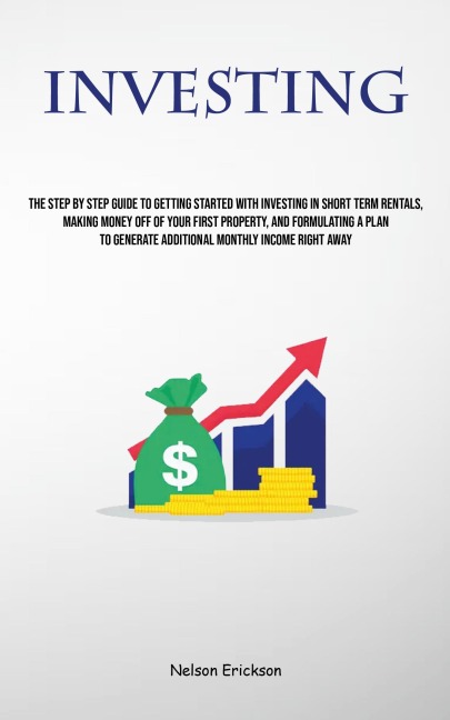 Investing: The Step By Step Guide To Getting Started With Investing In Short Term Rentals, Making Money Off Of Your First Property, And Formulating A Plan To Generate Additional Monthly Income Right Away