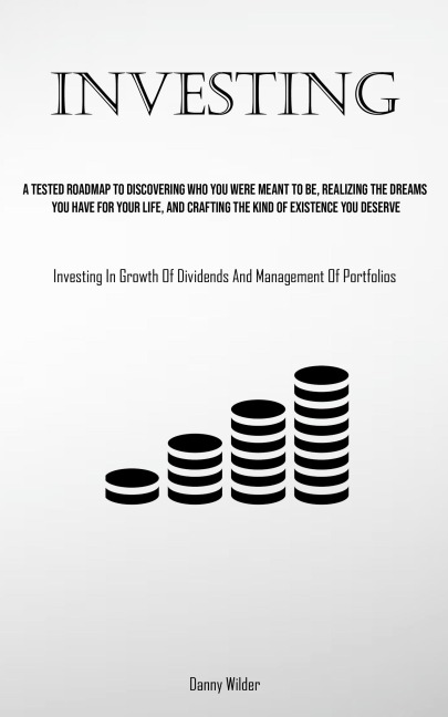 Investing: A Tested Roadmap To Discovering Who You Were Meant To Be, Realizing The Dreams You Have For Your Life, And Crafting The Kind Of Existence You Deserve (Investing In Growth Of Dividends And Management Of Portfolios)