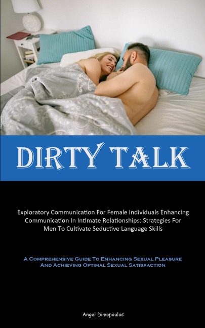 Dirty Talk: Exploratory Communication For Female Individuals Enhancing Communication In Intimate Relationships: Strategies For Men To Cultivate Seductive Language Skills (A Comprehensive Guide To Enhancing Sexual Pleasure And Achieving Optimal Sexual Sati