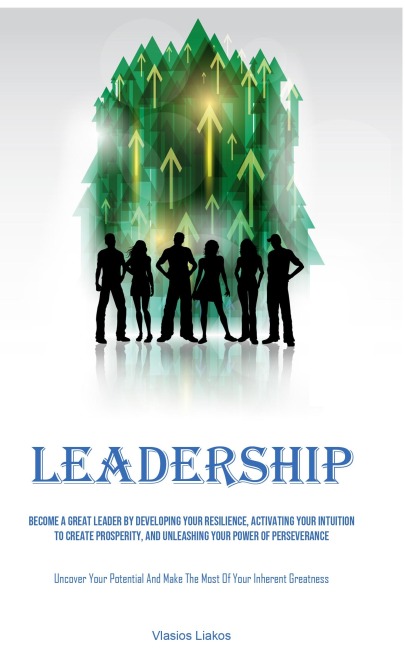 Leadership: Become A Great Leader By Developing Your Resilience, Activating Your Intuition To Create Prosperity, And Unleashing Your Power Of Perseverance (Uncover Your Potential And Make The Most Of Your Inherent Greatness)