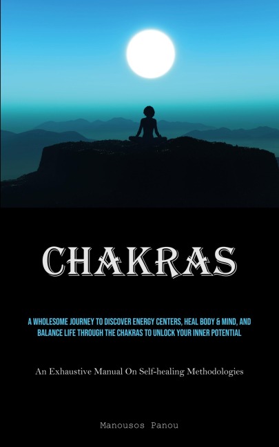 Chakras: A Wholesome Journey To Discover Energy Centers, Heal Body & Mind, And Balance Life Through The Chakras To Unlock Your Inner Potential (An Exhaustive Manual On Self-healing Methodologies)