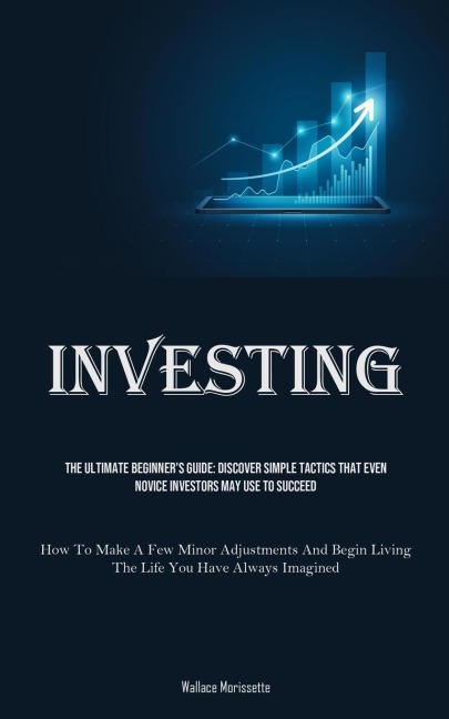 Investing: The Ultimate Beginner's Guide: Discover Simple Tactics That Even Novice Investors May Use To Succeed (How To Make A Few Minor Adjustments And Begin Living The Life You Have Always Imagined)